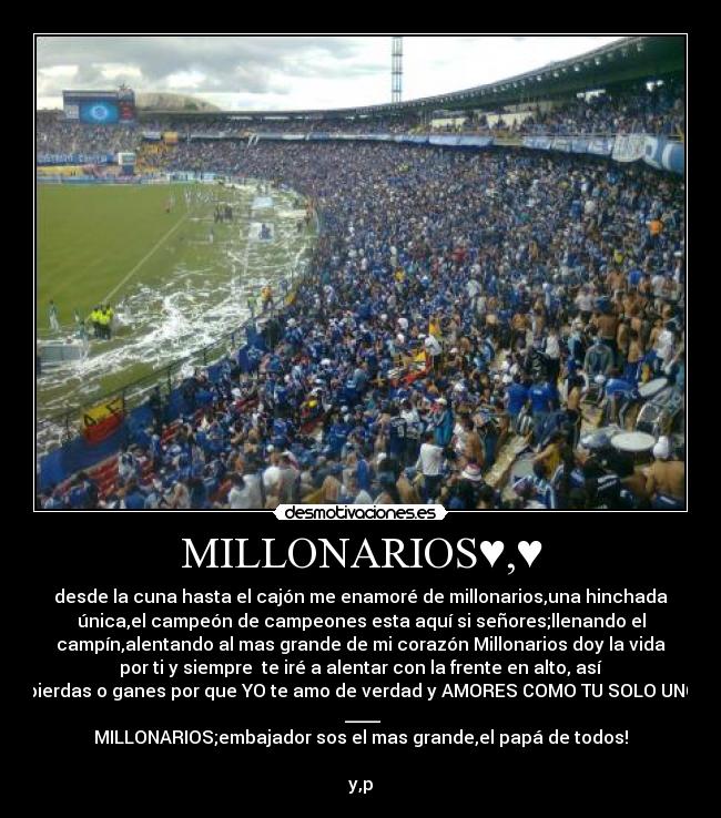 MILLONARIOS♥,♥ - desde la cuna hasta el cajón me enamoré de millonarios,una hinchada
única,el campeón de campeones esta aquí si señores;llenando el
campín,alentando al mas grande de mi corazón Millonarios doy la vida
por ti y siempre te iré a alentar con la frente en alto, así
pierdas o ganes por que YO te amo de verdad y AMORES COMO TU SOLO UNO
♥____♥
MILLONARIOS;embajador sos el mas grande,el papá de todos!
y,p♥