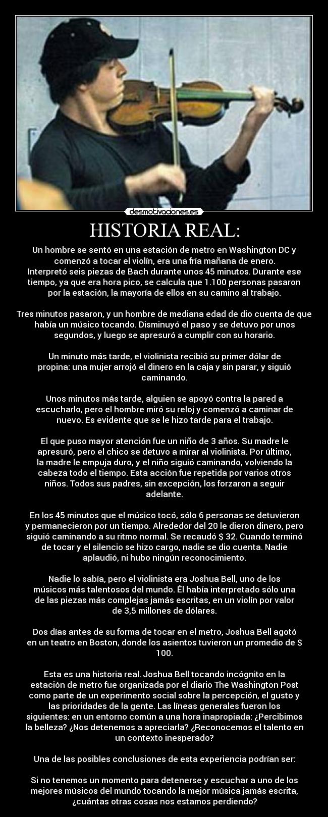 HISTORIA REAL: - Un hombre se sentó en una estación de metro en Washington DC y
comenzó a tocar el violín, era una fría mañana de enero.
Interpretó seis piezas de Bach durante unos 45 minutos. Durante ese
tiempo, ya que era hora pico, se calcula que 1.100 personas pasaron
por la estación, la mayoría de ellos en su camino al trabajo.

Tres minutos pasaron, y un hombre de mediana edad de dio cuenta de que
había un músico tocando. Disminuyó el paso y se detuvo por unos
segundos, y luego se apresuró a cumplir con su horario.

Un minuto más tarde, el violinista recibió su primer dólar de
propina: una mujer arrojó el dinero en la caja y sin parar, y siguió
caminando.

Unos minutos más tarde, alguien se apoyó contra la pared a
escucharlo, pero el hombre miró su reloj y comenzó a caminar de
nuevo. Es evidente que se le hizo tarde para el trabajo.

El que puso mayor atención fue un niño de 3 años. Su madre le
apresuró, pero el chico se detuvo a mirar al violinista. Por último,
la madre le empuja duro, y el niño siguió caminando, volviendo la
cabeza todo el tiempo. Esta acción fue repetida por varios otros
niños. Todos sus padres, sin excepción, los forzaron a seguir
adelante.

En los 45 minutos que el músico tocó, sólo 6 personas se detuvieron
y permanecieron por un tiempo. Alrededor del 20 le dieron dinero, pero
siguió caminando a su ritmo normal. Se recaudó $ 32. Cuando terminó
de tocar y el silencio se hizo cargo, nadie se dio cuenta. Nadie
aplaudió, ni hubo ningún reconocimiento.

Nadie lo sabía, pero el violinista era Joshua Bell, uno de los
músicos más talentosos del mundo. Él había interpretado sólo una
de las piezas más complejas jamás escritas, en un violín por valor
de 3,5 millones de dólares.

Dos días antes de su forma de tocar en el metro, Joshua Bell agotó
en un teatro en Boston, donde los asientos tuvieron un promedio de $
100.

Esta es una historia real. Joshua Bell tocando incógnito en la
estación de metro fue organizada por el diario The Washington Post
como parte de un experimento social sobre la percepción, el gusto y
las prioridades de la gente. Las líneas generales fueron los
siguientes: en un entorno común a una hora inapropiada: ¿Percibimos
la belleza? ¿Nos detenemos a apreciarla? ¿Reconocemos el talento en
un contexto inesperado?

Una de las posibles conclusiones de esta experiencia podrían ser:

Si no tenemos un momento para detenerse y escuchar a uno de los
mejores músicos del mundo tocando la mejor música jamás escrita,
¿cuántas otras cosas nos estamos perdiendo?