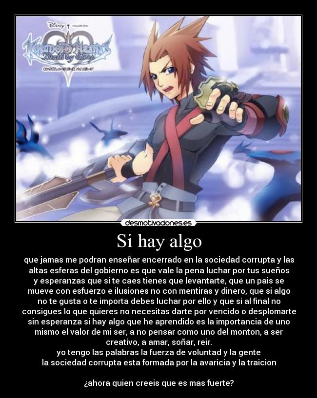 Si hay algo - que jamas me podran enseñar encerrado en la sociedad corrupta y las
altas esferas del gobierno es que vale la pena luchar por tus sueños
y esperanzas que si te caes tienes que levantarte, que un pais se
mueve con esfuerzo e ilusiones no con mentiras y dinero, que si algo
no te gusta o te importa debes luchar por ello y que si al final no
consigues lo que quieres no necesitas darte por vencido o desplomarte
sin esperanza si hay algo que he aprendido es la importancia de uno
mismo el valor de mi ser, a no pensar como uno del monton, a ser
creativo, a amar, soñar, reir.
yo tengo las palabras la fuerza de voluntad y la gente
la sociedad corrupta esta formada por la avaricia y la traicion
¿ahora quien creeis que es mas fuerte?