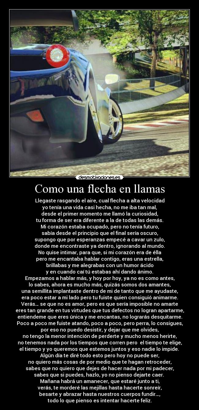 Como una flecha en llamas - Llegaste rasgando el aire, cual flecha a alta velocidad
yo tenía una vida casi hecha, no me iba tan mal,
desde el primer momento me llamó la curiosidad,
tu forma de ser era diferente a la de todas las demás.
Mi corazón estaba ocupado, pero no tenía futuro,
sabía desde el principio que el final sería oscuro,
supongo que por esperanzas empecé a cavar un zulo,
donde me encontraste ya dentro, ignorando al mundo.
No quise intimar, para que, si mi corazón era de élla
pero me encantaba hablar contigo, eras una estrella,
brillabas y me alegrabas con un humor ácido
y en cuando caí tú estabas ahí dando ánimo.
Empezamos a hablar más, y hoy por hoy, ya no es como antes,
lo sabes, ahora es mucho más, quizás somos dos amantes,
una semillita implantaste dentro de mi de tanto que me ayudaste,
era poco estar a mi lado pero tu fuiste quien consiguió animarme.
Verás… se que no es amor, pero es que sería imposible no amarte
eres tan grande en tus virtudes que tus defectos no logran apartarme,
entiendeme que eres única y me encantas, no lograrás desquitarme.
Poco a poco me fuiste atando, poco a poco, pero perra, lo consigues,
por eso no puedo desistir, y dejar que me olvides,
no tengo la menor intención de perderte y mucho menos herirte,
no tenemos nada por los tiempos que corren pero  el tiempo te elige,
el tiempo y yo queremos que estemos juntos y eso nadie lo impide. 
Algún día te diré todo esto pero hoy no puede ser,
no quiero más cosas de por medio que te hagan retroceder,
sabes que no quiero que dejes de hacer nada por mi padecer,
sabes que si puedes, hazlo, yo no pienso dejarte caer. 
Mañana habrá un amanecer, que estaré junto a ti,
verás, te morderé las mejillas hasta hacerte sonreír,
besarte y abrazar hasta nuestros cuerpos fundir…,
todo lo que pienso es intentar hacerte feliz.