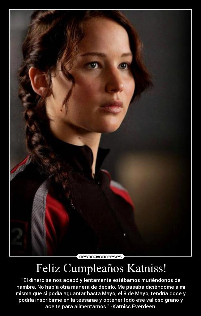 Feliz Cumpleaños Katniss! - El dinero se nos acabó y lentamente estábamos muriéndonos de
hambre. No había otra manera de decirlo. Me pasaba diciéndome a mi
misma que si podía aguantar hasta Mayo, el 8 de Mayo, tendría doce y
podría inscribirme en la tessarae y obtener todo ese valioso grano y
aceite para alimentarnos. -Katniss Everdeen.