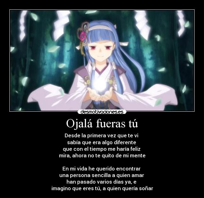 Ojalá fueras tú - Desde la primera vez que te vi
sabía que era algo diferente
que con el tiempo me haría feliz
mira, ahora no te quito de mi mente
En mi vida he querido encontrar
una persona sencilla a quien amar
han pasado varios días ya, e
imagino que eres tú, a quien quería soñar