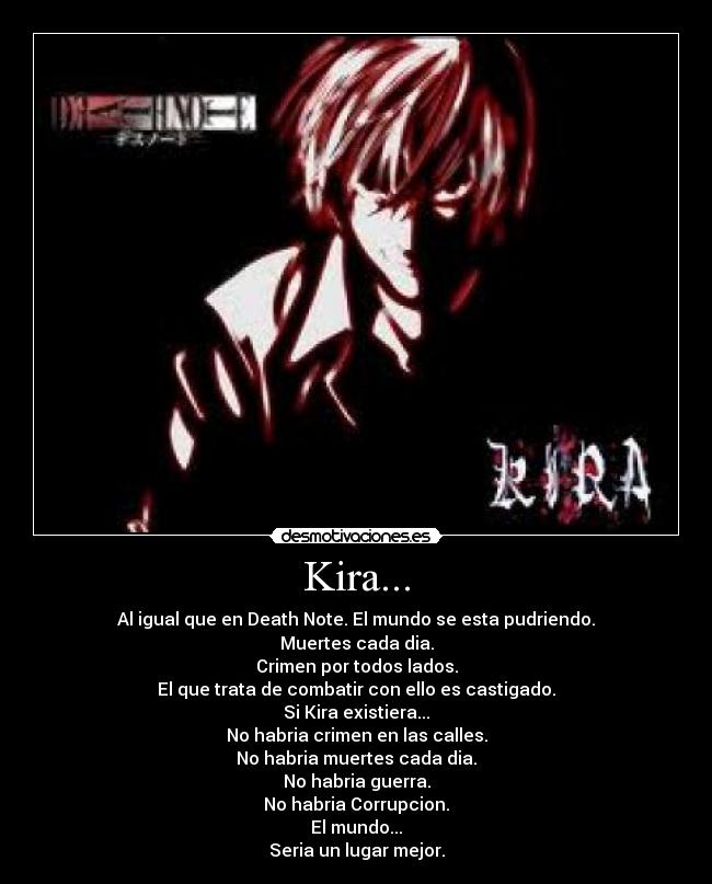 Kira... - Al igual que en Death Note. El mundo se esta pudriendo.
Muertes cada dia.
Crimen por todos lados.
El que trata de combatir con ello es castigado.
Si Kira existiera...
No habria crimen en las calles.
No habria muertes cada dia.
No habria guerra.
No habria Corrupcion.
El mundo...
Seria un lugar mejor.