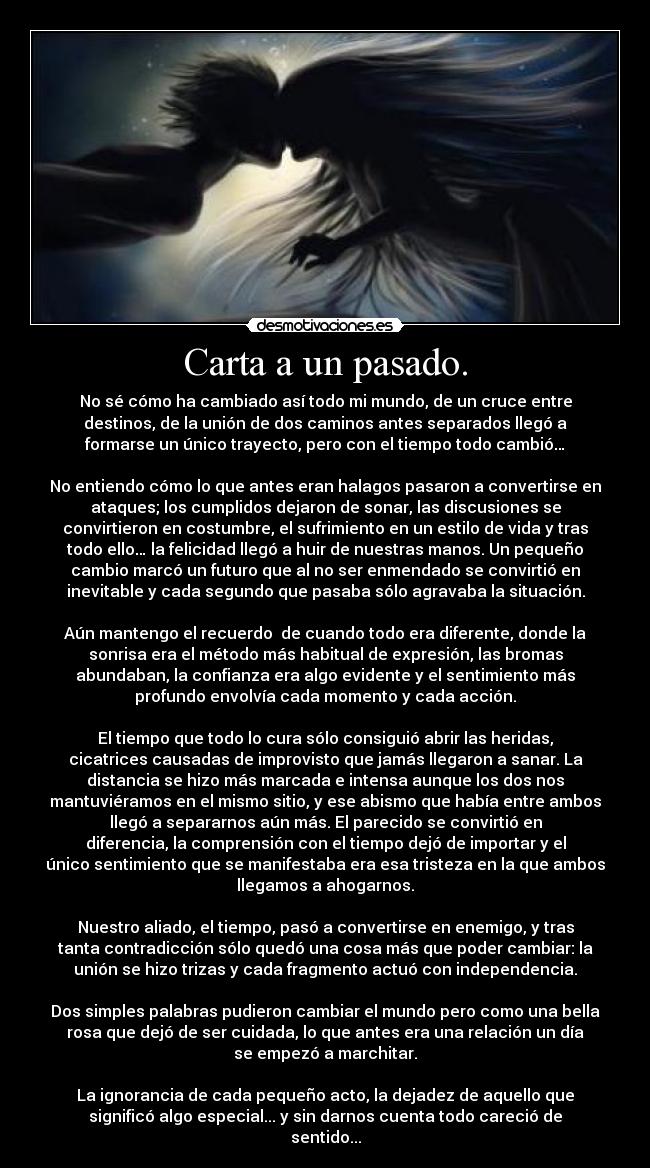 Carta a un pasado. - No sé cómo ha cambiado así todo mi mundo, de un cruce entre
destinos, de la unión de dos caminos antes separados llegó a
formarse un único trayecto, pero con el tiempo todo cambió…
No entiendo cómo lo que antes eran halagos pasaron a convertirse en
ataques; los cumplidos dejaron de sonar, las discusiones se
convirtieron en costumbre, el sufrimiento en un estilo de vida y tras
todo ello… la felicidad llegó a huir de nuestras manos. Un pequeño
cambio marcó un futuro que al no ser enmendado se convirtió en
inevitable y cada segundo que pasaba sólo agravaba la situación.
Aún mantengo el recuerdo de cuando todo era diferente, donde la
sonrisa era el método más habitual de expresión, las bromas
abundaban, la confianza era algo evidente y el sentimiento más
profundo envolvía cada momento y cada acción.
El tiempo que todo lo cura sólo consiguió abrir las heridas,
cicatrices causadas de improvisto que jamás llegaron a sanar. La
distancia se hizo más marcada e intensa aunque los dos nos
mantuviéramos en el mismo sitio, y ese abismo que había entre ambos
llegó a separarnos aún más. El parecido se convirtió en
diferencia, la comprensión con el tiempo dejó de importar y el
único sentimiento que se manifestaba era esa tristeza en la que ambos
llegamos a ahogarnos.
Nuestro aliado, el tiempo, pasó a convertirse en enemigo, y tras
tanta contradicción sólo quedó una cosa más que poder cambiar: la
unión se hizo trizas y cada fragmento actuó con independencia.
Dos simples palabras pudieron cambiar el mundo pero como una bella
rosa que dejó de ser cuidada, lo que antes era una relación un día
se empezó a marchitar.
La ignorancia de cada pequeño acto, la dejadez de aquello que
significó algo especial... y sin darnos cuenta todo careció de
sentido...