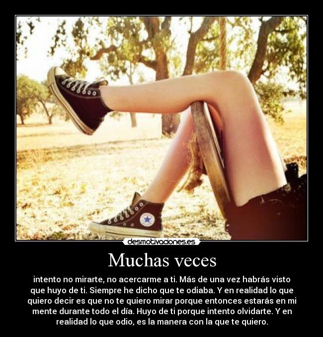 Muchas veces - intento no mirarte, no acercarme a ti. Más de una vez habrás visto
que huyo de ti. Siempre he dicho que te odiaba. Y en realidad lo que
quiero decir es que no te quiero mirar porque entonces estarás en mi
mente durante todo el día. Huyo de ti porque intento olvidarte. Y en
realidad lo que odio, es la manera con la que te quiero.