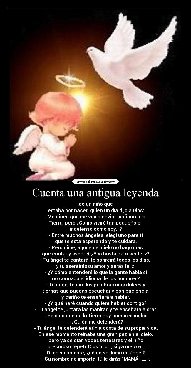Cuenta una antigua leyenda - de un niño que
estaba por nacer, quien un día dijo a Dios:
- Me dicen que me vas a enviar mañana a la
Tierra, pero ¿Como viviré tan pequeño e
indefenso como soy...?
- Entre muchos ángeles, elegí uno para ti
que te está esperando y te cuidará.
- Pero dime, aquí en el cielo no hago más
que cantar y ssonreír¿Eso basta para ser feliz?
-Tu ángel te cantará, te sonreirá todos los días,
y tu ssentirássu amor y serás feliz.
- ¿Y cómo entenderé lo que la gente habla si
no conozco el idioma de los hombres?
- Tu ángel te dirá las palabras más dulces y
tiernas que puedas escuchar y con paciencia
y cariño te enseñará a hablar.
- ¿Y qué haré cuando quiera hablar contigo?
- Tu ángel te juntará las manitas y te enseñará a orar.
- He oído que en la Tierra hay hombres malos
- ¿Quién me defenderá?
- Tu ángel te defenderá aún a costa de su propia vida.
En ese momento reinaba una gran paz en el cielo,
pero ya se oían voces terrestres y el niño
presuroso repetí: Dios mio..., si ya me voy..
Dime su nombre, ¿cómo se llama mi ángel?
- Su nombre no importa, tú le dirás MAMÁ........