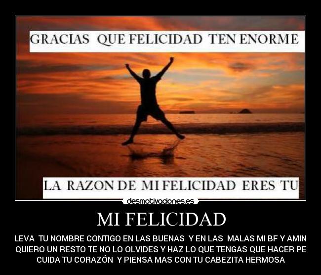 MI FELICIDAD - LLEVA TU NOMBRE CONTIGO EN LAS BUENAS Y EN LAS MALAS MI BF Y AMINA
TE QUIERO UN RESTO TE NO LO OLVIDES Y HAZ LO QUE TENGAS QUE HACER PERO
CUIDA TU CORAZÓN Y PIENSA MAS CON TU CABEZITA HERMOSA