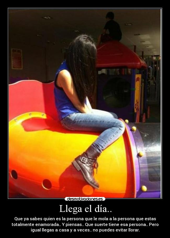 Llega el día.. - Que ya sabes quien es la persona que le mola a la persona que estas
totalmente enamorada.. Y piensas.. Que suerte tiene esa persona.. Pero
igual llegas a casa y a veces.. no puedes evitar llorar.