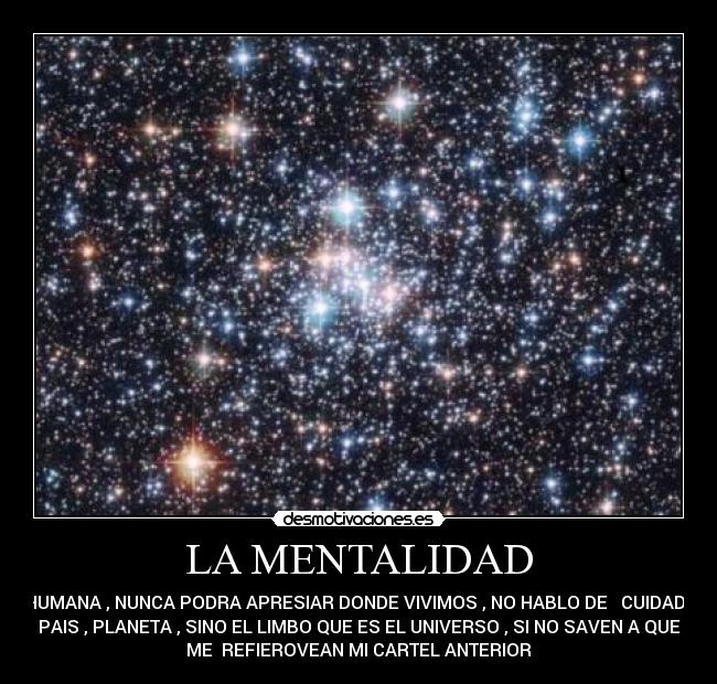 LA MENTALIDAD - HUMANA , NUNCA PODRA APRESIAR DONDE VIVIMOS , NO HABLO DE CUIDAD ,
PAIS , PLANETA , SINO EL LIMBO QUE ES EL UNIVERSO , SI NO SAVEN A QUE
ME REFIEROVEAN MI CARTEL ANTERIOR