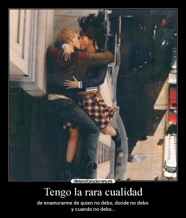 Tengo la rara cualidad - de enamorarme de quien no debo, donde no debo
y cuando no debo...