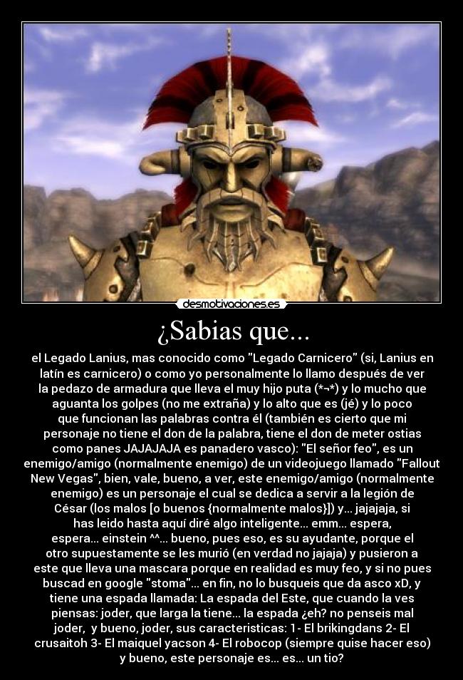 ¿Sabias que... - el Legado Lanius, mas conocido como Legado Carnicero (si, Lanius en
latín es carnicero) o como yo personalmente lo llamo después de ver
la pedazo de armadura que lleva el muy hijo puta (*¬*) y lo mucho que
aguanta los golpes (no me extraña) y lo alto que es (jé) y lo poco
que funcionan las palabras contra él (también es cierto que mi
personaje no tiene el don de la palabra, tiene el don de meter ostias
como panes JAJAJAJA es panadero vasco): El señor feo, es un
enemigo/amigo (normalmente enemigo) de un videojuego llamado Fallout
New Vegas, bien, vale, bueno, a ver, este enemigo/amigo (normalmente
enemigo) es un personaje el cual se dedica a servir a la legión de
César (los malos [o buenos {normalmente malos}]) y... jajajaja, si
has leido hasta aquí diré algo inteligente... emm... espera,
espera... einstein ^^... bueno, pues eso, es su ayudante, porque el
otro supuestamente se les murió (en verdad no jajaja) y pusieron a
este que lleva una mascara porque en realidad es muy feo, y si no pues
buscad en google stoma... en fin, no lo busqueis que da asco xD, y
tiene una espada llamada: La espada del Este, que cuando la ves
piensas: joder, que larga la tiene... la espada ¿eh? no penseis mal
joder,  y bueno, joder, sus caracteristicas: 1- El brikingdans 2- El
crusaitoh 3- El maiquel yacson 4- El robocop (siempre quise hacer eso)
y bueno, este personaje es... es... un tio?