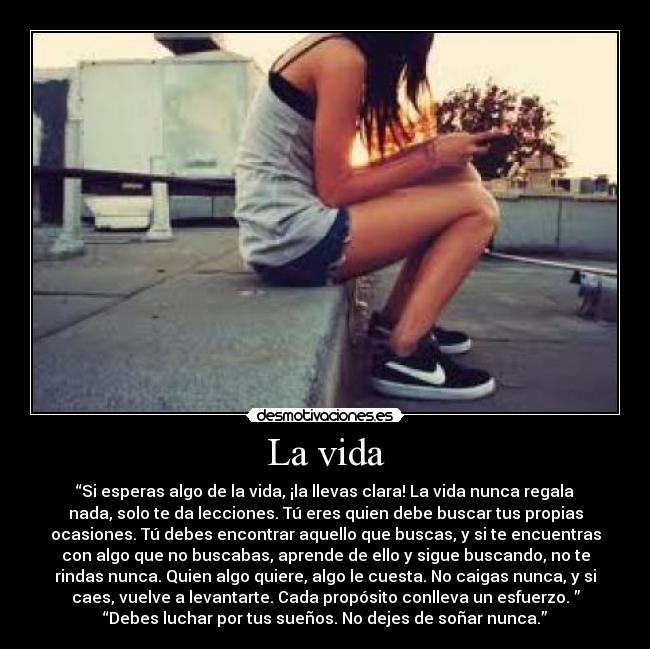 La vida - “Si esperas algo de la vida, ¡la llevas clara! La vida nunca regala
nada, solo te da lecciones. Tú eres quien debe buscar tus propias
ocasiones. Tú debes encontrar aquello que buscas, y si te encuentras
con algo que no buscabas, aprende de ello y sigue buscando, no te
rindas nunca. Quien algo quiere, algo le cuesta. No caigas nunca, y si
caes, vuelve a levantarte. Cada propósito conlleva un esfuerzo. ”
“Debes luchar por tus sueños. No dejes de soñar nunca.”