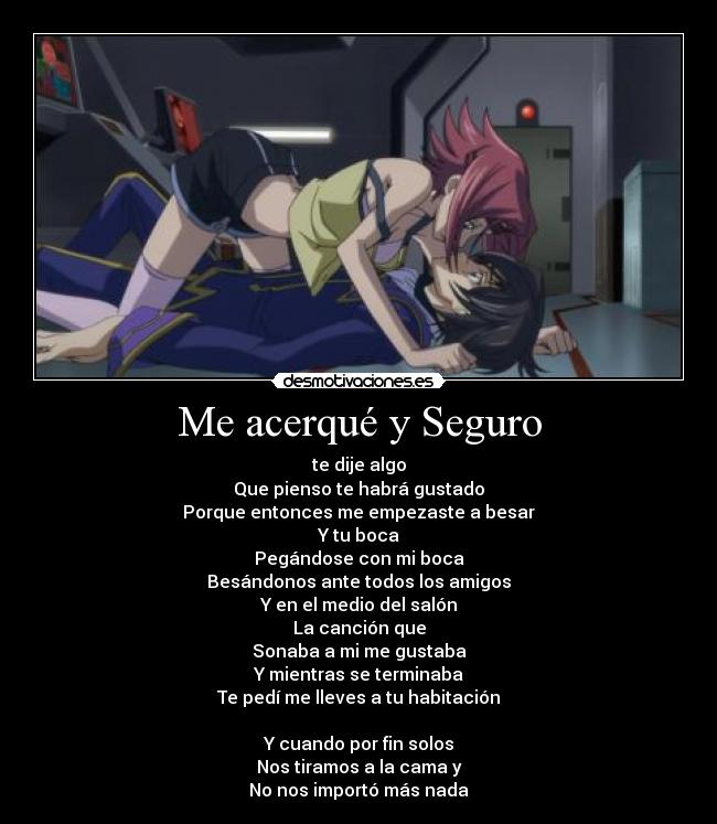 Me acerqué y Seguro - te dije algo
Que pienso te habrá gustado
Porque entonces me empezaste a besar
Y tu boca
Pegándose con mi boca
Besándonos ante todos los amigos
Y en el medio del salón
La canción que
Sonaba a mi me gustaba
Y mientras se terminaba
Te pedí me lleves a tu habitación
Y cuando por fin solos
Nos tiramos a la cama y
No nos importó más nada