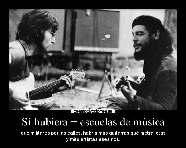 Si hubiera + escuelas de mùsica - què militares por las calles, habria màs guitarras què metralletas
y màs artistas asesinos.