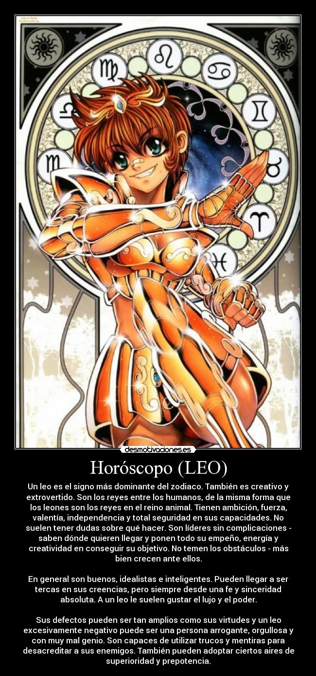 Horóscopo (LEO) - Un leo es el signo más dominante del zodiaco. También es creativo y
extrovertido. Son los reyes entre los humanos, de la misma forma que
los leones son los reyes en el reino animal. Tienen ambición, fuerza,
valentía, independencia y total seguridad en sus capacidades. No
suelen tener dudas sobre qué hacer. Son líderes sin complicaciones -
saben dónde quieren llegar y ponen todo su empeño, energía y
creatividad en conseguir su objetivo. No temen los obstáculos - más
bien crecen ante ellos.

En general son buenos, idealistas e inteligentes. Pueden llegar a ser
tercas en sus creencias, pero siempre desde una fe y sinceridad
absoluta. A un leo le suelen gustar el lujo y el poder.

Sus defectos pueden ser tan amplios como sus virtudes y un leo
excesivamente negativo puede ser una persona arrogante, orgullosa y
con muy mal genio. Son capaces de utilizar trucos y mentiras para
desacreditar a sus enemigos. También pueden adoptar ciertos aires de
superioridad y prepotencia.