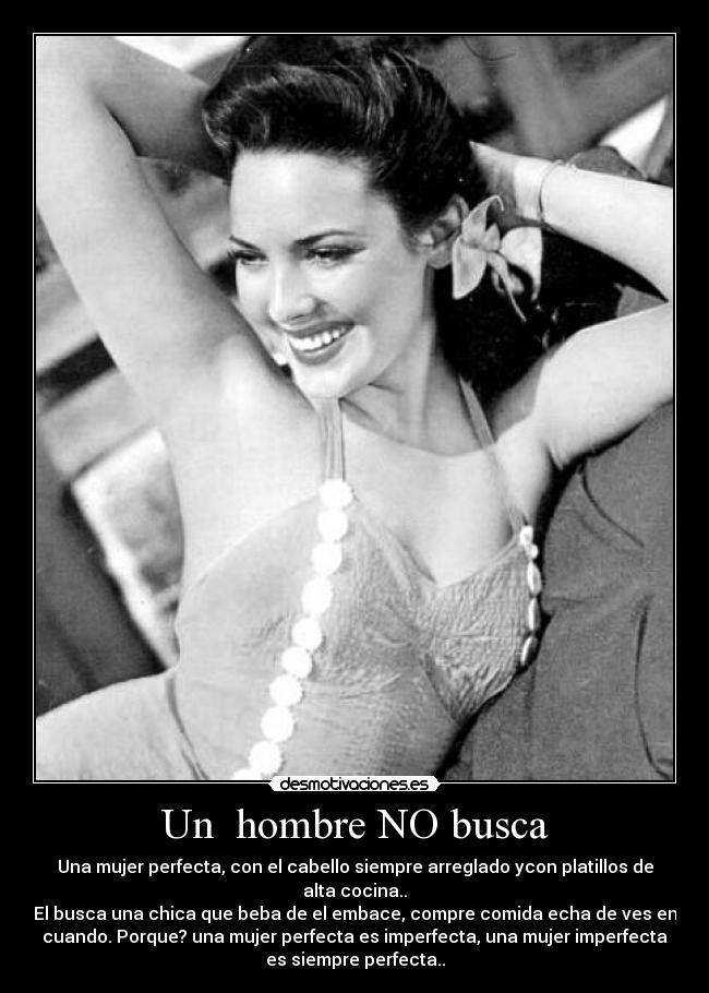 Un hombre NO busca - Una mujer perfecta, con el cabello siempre arreglado ycon platillos de
alta cocina..
El busca una chica que beba de el embace, compre comida echa de ves en
cuando. Porque? una mujer perfecta es imperfecta, una mujer imperfecta
es siempre perfecta..