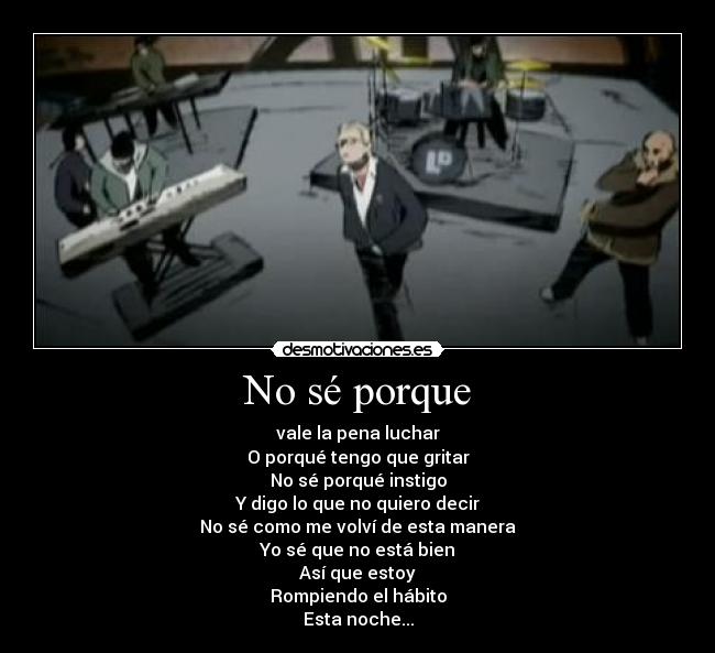 No sé porque - vale la pena luchar
O porqué tengo que gritar
No sé porqué instigo
Y digo lo que no quiero decir
No sé como me volví de esta manera
Yo sé que no está bien
Así que estoy
Rompiendo el hábito
Esta noche...