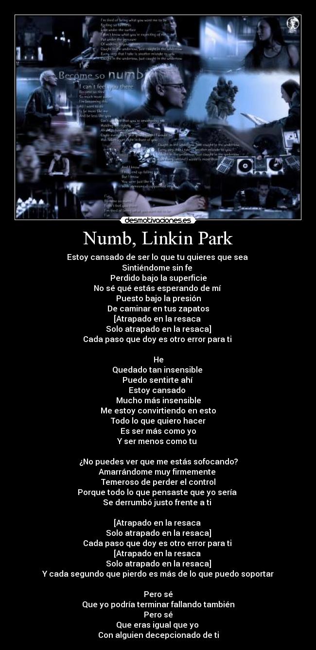 Numb, Linkin Park - Estoy cansado de ser lo que tu quieres que sea 
Sintiéndome sin fe 
Perdido bajo la superficie
No sé qué estás esperando de mí 
Puesto bajo la presión
De caminar en tus zapatos
[Atrapado en la resaca 
Solo atrapado en la resaca]
Cada paso que doy es otro error para ti 

He
Quedado tan insensible 
Puedo sentirte ahí 
Estoy cansado 
Mucho más insensible
Me estoy convirtiendo en esto
Todo lo que quiero hacer
Es ser más como yo
Y ser menos como tu 

¿No puedes ver que me estás sofocando?
Amarrándome muy firmemente 
Temeroso de perder el control
Porque todo lo que pensaste que yo sería 
Se derrumbó justo frente a ti 

[Atrapado en la resaca 
Solo atrapado en la resaca]
Cada paso que doy es otro error para ti 
[Atrapado en la resaca 
Solo atrapado en la resaca]
Y cada segundo que pierdo es más de lo que puedo soportar

Pero sé
Que yo podría terminar fallando también
Pero sé
Que eras igual que yo 
Con alguien decepcionado de ti