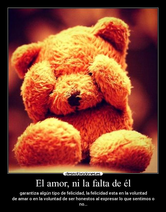 El amor, ni la falta de él - garantiza algún tipo de felicidad, la felicidad esta en la voluntad
de amar o en la voluntad de ser honestos al expresar lo que sentimos o
no...