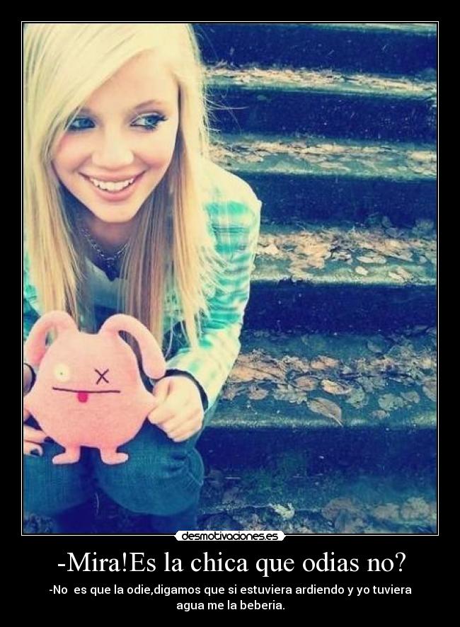 -Mira!Es la chica que odias no? - -No  es que la odie,digamos que si estuviera ardiendo y yo tuviera agua me la beberia.