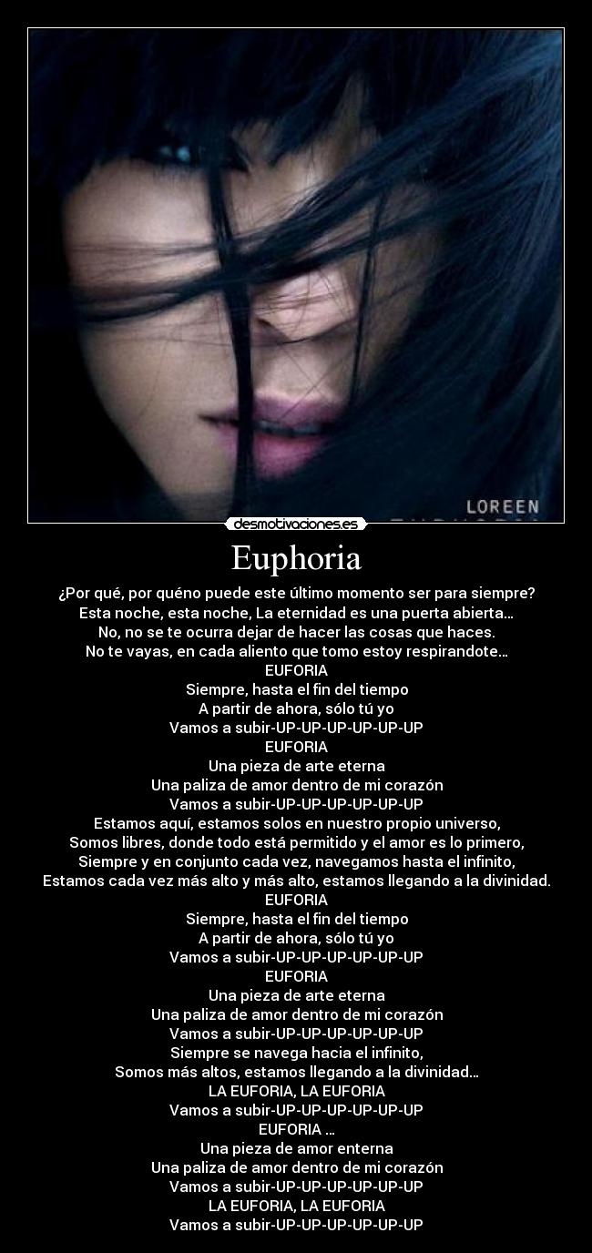 Euphoria - ¿Por qué, por quéno puede este último momento ser para siempre?
Esta noche, esta noche, La eternidad es una puerta abierta…
No, no se te ocurra dejar de hacer las cosas que haces.
No te vayas, en cada aliento que tomo estoy respirandote…
EUFORIA
Siempre, hasta el fin del tiempo
A partir de ahora, sólo tú yo
Vamos a subir-UP-UP-UP-UP-UP-UP
EUFORIA
Una pieza de arte eterna
Una paliza de amor dentro de mi corazón
Vamos a subir-UP-UP-UP-UP-UP-UP
Estamos aquí, estamos solos en nuestro propio universo,
Somos libres, donde todo está permitido y el amor es lo primero,
Siempre y en conjunto cada vez, navegamos hasta el infinito,
Estamos cada vez más alto y más alto, estamos llegando a la divinidad.
EUFORIA
Siempre, hasta el fin del tiempo
A partir de ahora, sólo tú yo
Vamos a subir-UP-UP-UP-UP-UP-UP
EUFORIA
Una pieza de arte eterna
Una paliza de amor dentro de mi corazón
Vamos a subir-UP-UP-UP-UP-UP-UP
Siempre se navega hacia el infinito,
Somos más altos, estamos llegando a la divinidad…
LA EUFORIA, LA EUFORIA
Vamos a subir-UP-UP-UP-UP-UP-UP
EUFORIA …
Una pieza de amor enterna
Una paliza de amor dentro de mi corazón
Vamos a subir-UP-UP-UP-UP-UP-UP
LA EUFORIA, LA EUFORIA
Vamos a subir-UP-UP-UP-UP-UP-UP