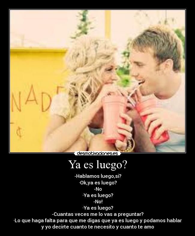 Ya es luego? - -Hablamos luego,si?
·Ok,ya es luego?
-No
·Ya es luego?
-No!
·Ya es luego?
-Cuantas veces me lo vas a preguntar?
·Lo que haga falta para que me digas que ya es luego y podamos hablar
y yo decirte cuanto te necesito y cuanto te amo