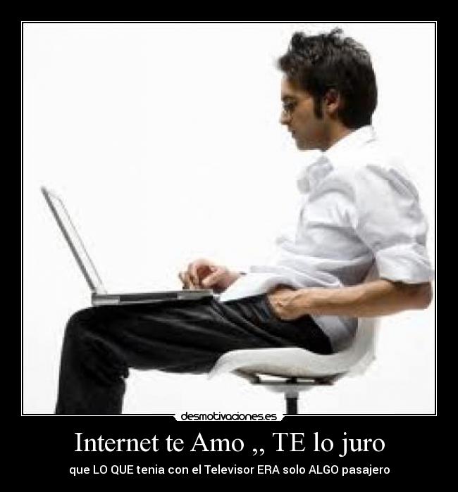 Internet te Amo ,, TE lo juro - que LO QUE tenia con el Televisor ERA solo ALGO pasajero