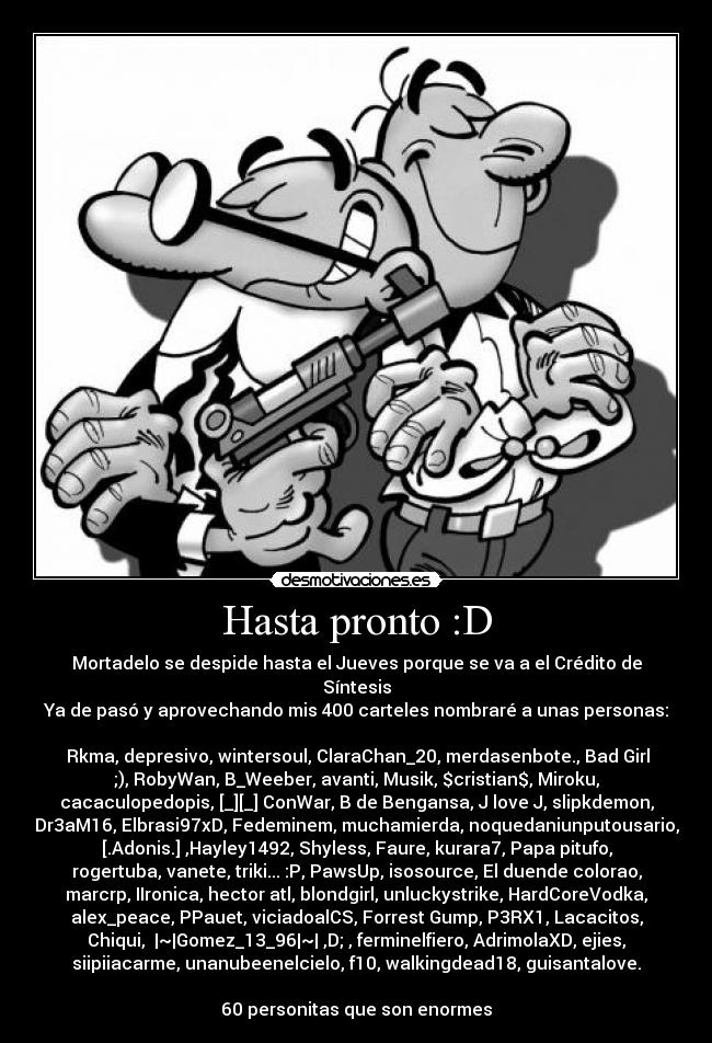 Hasta pronto :D - Mortadelo se despide hasta el Jueves porque se va a el Crédito de
Síntesis
Ya de pasó y aprovechando mis 400 carteles nombraré a unas personas:

 Rkma, depresivo, wintersoul, ClaraChan_20, merdasenbote., Bad Girl
;), RobyWan, B_Weeber, avanti, Musik, $cristian$, Miroku,
cacaculopedopis, [_][_] ConWar, B de Bengansa, J love J, slipkdemon,
Dr3aM16, Elbrasi97xD, Fedeminem, muchamierda, noquedaniunputousario,
[.Adonis.] ,Hayley1492, Shyless, Faure, kurara7, Papa pitufo,
rogertuba, vanete, triki... :P, PawsUp, isosource, El duende colorao,
marcrp, IIronica, hector atl, blondgirl, unluckystrike, HardCoreVodka,
alex_peace, PPauet, viciadoalCS, Forrest Gump, P3RX1, Lacacitos,
Chiqui,  |~|Gomez_13_96|~| ,D; , ferminelfiero, AdrimolaXD, ejies,
siipiiacarme, unanubeenelcielo, f10, walkingdead18, guisantalove.

60 personitas que son enormes