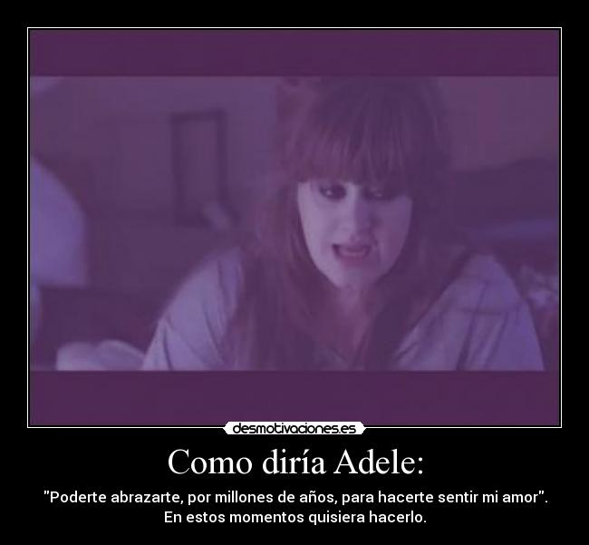 Como diría Adele: - Poderte abrazarte, por millones de años, para hacerte sentir mi amor.
En estos momentos quisiera hacerlo.