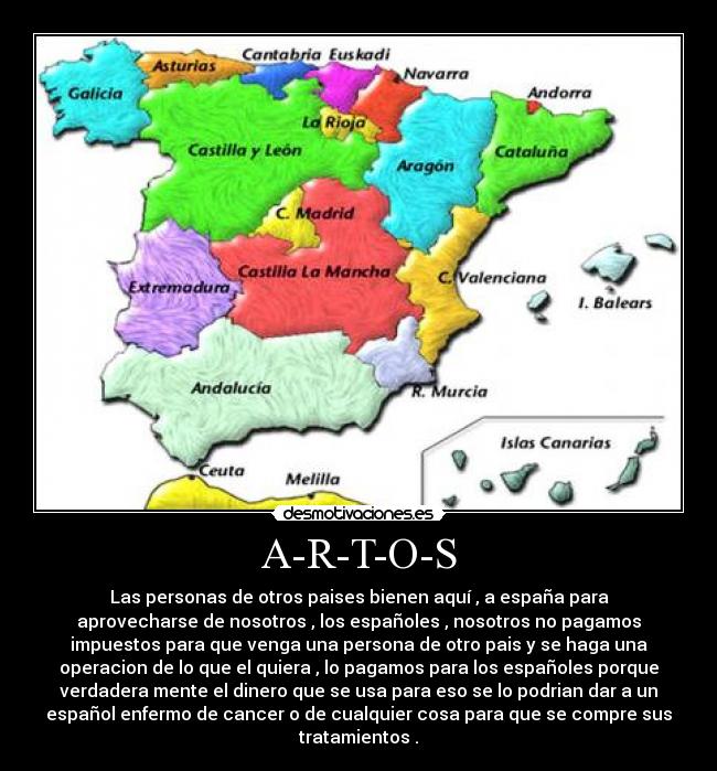 A-R-T-O-S - Las personas de otros paises bienen aquí , a españa para
aprovecharse de nosotros , los españoles , nosotros no pagamos
impuestos para que venga una persona de otro pais y se haga una
operacion de lo que el quiera , lo pagamos para los españoles porque
verdadera mente el dinero que se usa para eso se lo podrian dar a un
español enfermo de cancer o de cualquier cosa para que se compre sus
tratamientos .