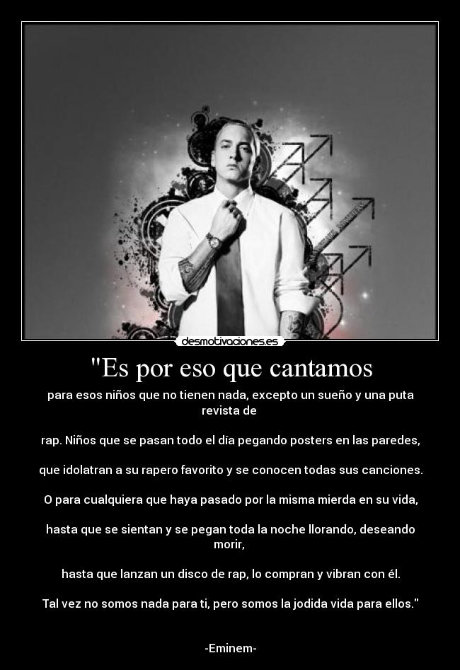 Es por eso que cantamos - para esos niños que no tienen nada, excepto un sueño y una puta revista de 

rap. Niños que se pasan todo el día pegando posters en las paredes,

que idolatran a su rapero favorito y se conocen todas sus canciones.

O para cualquiera que haya pasado por la misma mierda en su vida,

hasta que se sientan y se pegan toda la noche llorando, deseando morir, 

hasta que lanzan un disco de rap, lo compran y vibran con él.

Tal vez no somos nada para ti, pero somos la jodida vida para ellos.


-Eminem-