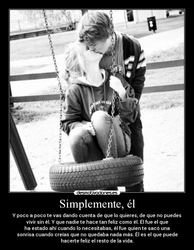 Simplemente, él - Y poco a poco te vas dando cuenta de que lo quieres, de que no puedes
vivir sin él. Y que nadie te hace tan feliz como él. Él fue el que
ha estado ahí cuando lo necesitabas, él fue quien te sacó una
sonrisa cuando creías que no quedaba nada más. Él es el que puede
hacerte feliz el resto de la vida.