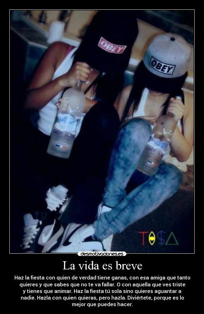 La vida es breve - Haz la fiesta con quien de verdad tiene ganas, con esa amiga que tanto
quieres y que sabes que no te va fallar. O con aquella que ves triste
y tienes que animar. Haz la fiesta tú sola sino quieres aguantar a
nadie. Hazla con quien quieras, pero hazla. Diviértete, porque es lo
mejor que puedes hacer.