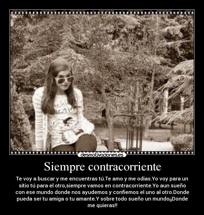 Siempre contracorriente - Te voy a buscar y me encuentras tú.Te amo y me odias.Yo voy para un
sitio tú para el otro,siempre vamos en contracorriente.Yo aun sueño
con ese mundo donde nos ayudemos y confiemos el uno al otro.Donde
pueda ser tu amiga o tu amante.Y sobre todo sueño un mundo¡¡Donde
me quieras!!