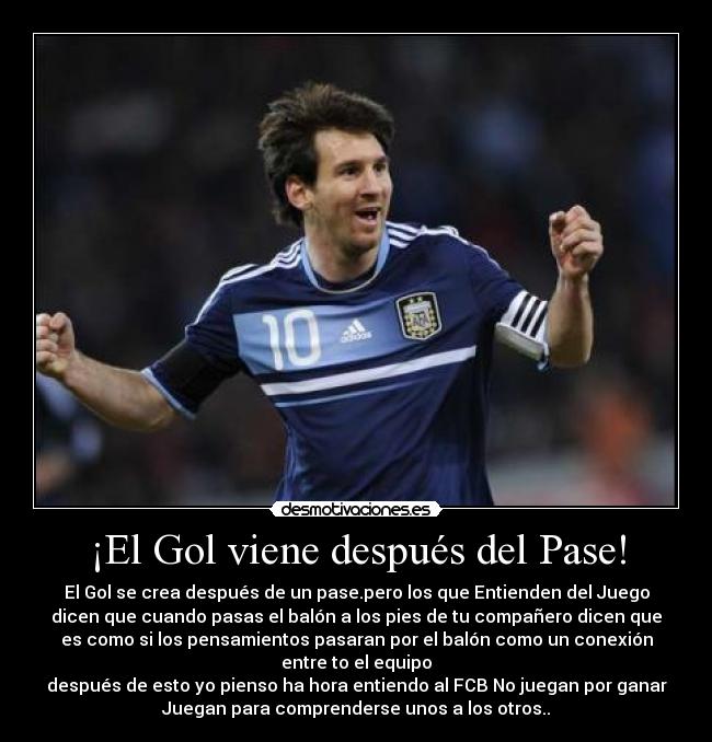 ¡El Gol viene después del Pase! - El Gol se crea después de un pase.pero los que Entienden del Juego
dicen que cuando pasas el balón a los pies de tu compañero dicen que
es como si los pensamientos pasaran por el balón como un conexión
entre to el equipo
después de esto yo pienso ha hora entiendo al FCB No juegan por ganar
Juegan para comprenderse unos a los otros..