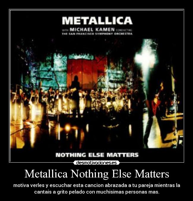 Metallica Nothing Else Matters - motiva verles y escuchar esta cancion abrazada a tu pareja mientras la
cantais a grito pelado con muchisimas personas mas.