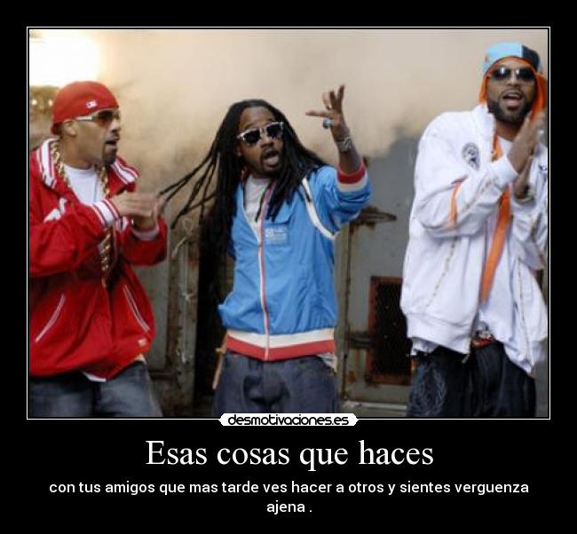 Esas cosas que haces - con tus amigos que mas tarde ves hacer a otros y sientes verguenza ajena .