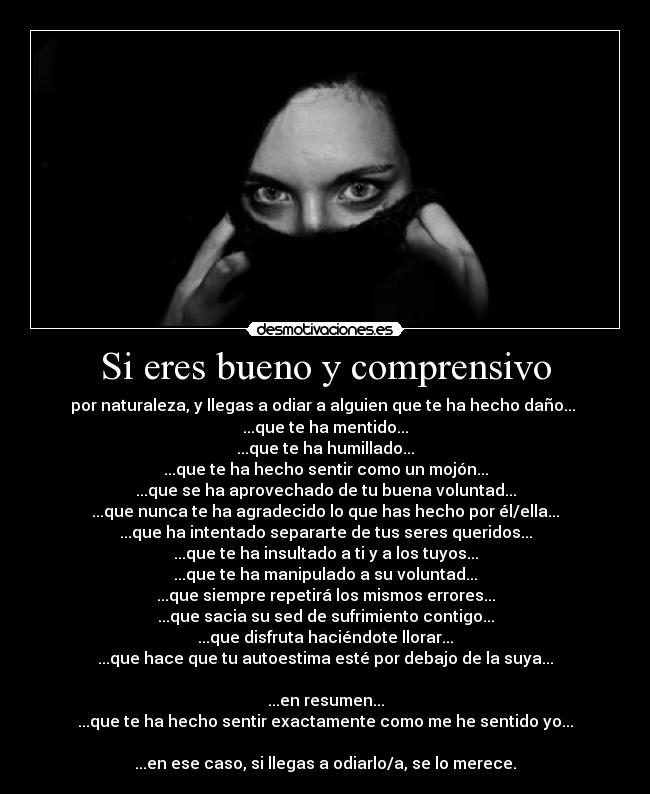 Si eres bueno y comprensivo - por naturaleza, y llegas a odiar a alguien que te ha hecho daño...
...que te ha mentido...
...que te ha humillado...
...que te ha hecho sentir como un mojón...
...que se ha aprovechado de tu buena voluntad...
...que nunca te ha agradecido lo que has hecho por él/ella...
...que ha intentado separarte de tus seres queridos...
...que te ha insultado a ti y a los tuyos...
...que te ha manipulado a su voluntad...
...que siempre repetirá los mismos errores...
...que sacia su sed de sufrimiento contigo...
...que disfruta haciéndote llorar...
...que hace que tu autoestima esté por debajo de la suya...
...en resumen...
...que te ha hecho sentir exactamente como me he sentido yo...
...en ese caso, si llegas a odiarlo/a, se lo merece.