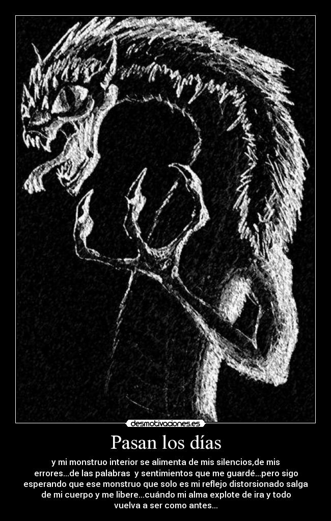 Pasan los días - y mi monstruo interior se alimenta de mis silencios,de mis
errores...de las palabras y sentimientos que me guardé...pero sigo
esperando que ese monstruo que solo es mi reflejo distorsionado salga
de mi cuerpo y me libere...cuándo mi alma explote de ira y todo
vuelva a ser como antes...