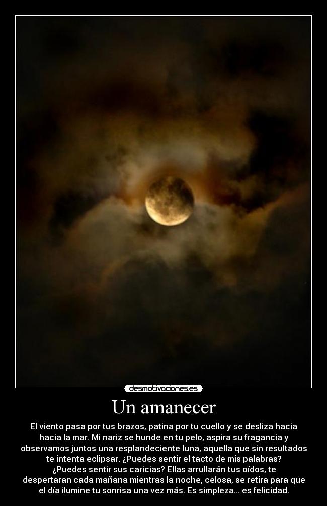 Un amanecer - El viento pasa por tus brazos, patina por tu cuello y se desliza hacia
hacia la mar. Mi nariz se hunde en tu pelo, aspira su fragancia y
observamos juntos una resplandeciente luna, aquella que sin resultados
te intenta eclipsar. ¿Puedes sentir el tacto de mis palabras?
¿Puedes sentir sus caricias? Ellas arrullarán tus oídos, te
despertaran cada mañana mientras la noche, celosa, se retira para que
el día ilumine tu sonrisa una vez más. Es simpleza... es felicidad.