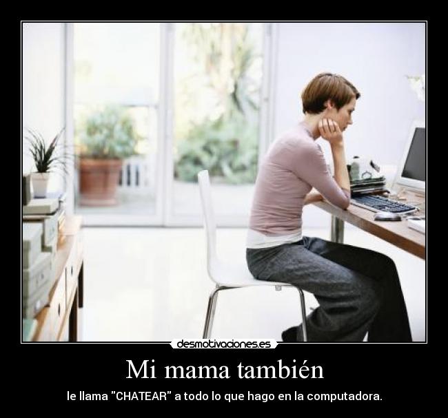 Mi mama también - le llama CHATEAR a todo lo que hago en la computadora.