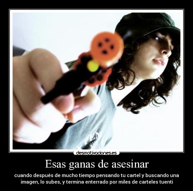 Esas ganas de asesinar - cuando después de mucho tiempo pensando tu cartel y buscando una
imagen, lo subes, y termina enterrado por miles de carteles tuenti