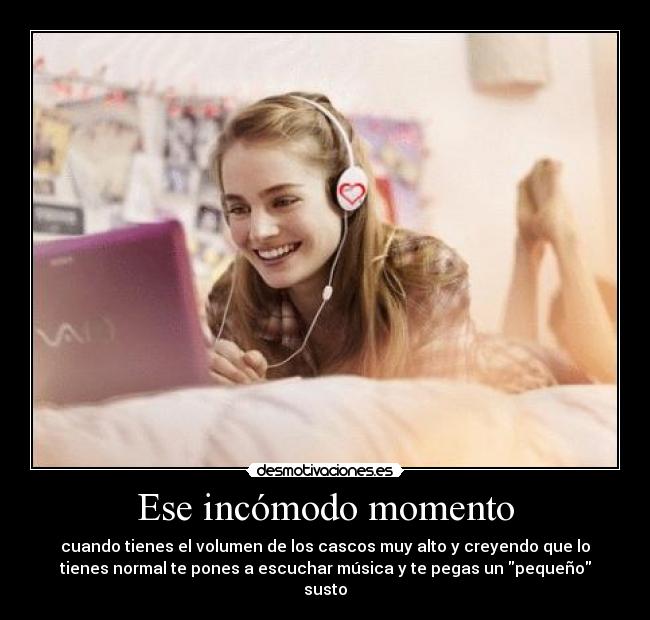 Ese incómodo momento - cuando tienes el volumen de los cascos muy alto y creyendo que lo
tienes normal te pones a escuchar música y te pegas un pequeño
susto