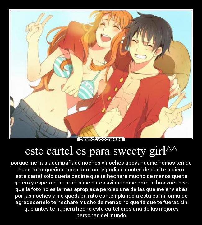 este cartel es para sweety girl^^ - porque me has acompañado noches y noches apoyandome hemos tenido
nuestro pequeños roces pero no te podias ir antes de que te hiciera
este cartel solo queria decirte que te hechare mucho de menos que te
quiero y espero que  pronto me estes avisandome porque has vuelto se
que la foto no es la mas apropiada pero es una de las que me enviabas
por las noches y me quedaba rato contemplándola esta es mi forma de
agradecertelo te hechare mucho de menos no queria que te fueras sin
que antes te hubiera hecho este cartel eres una de las mejores
personas del mundo