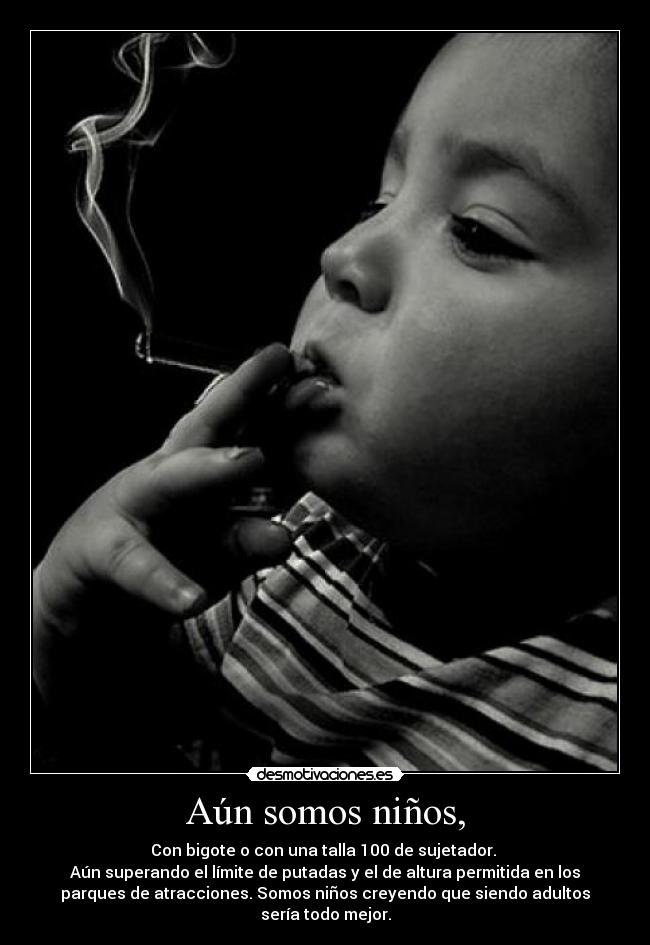 Aún somos niños, - Con bigote o con una talla 100 de sujetador.
Aún superando el límite de putadas y el de altura permitida en los
parques de atracciones. Somos niños creyendo que siendo adultos
sería todo mejor.