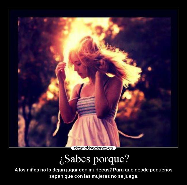 ¿Sabes porque? - A los niños no lo dejan jugar con muñecas? Para que desde pequeños
sepan que con las mujeres no se juega.