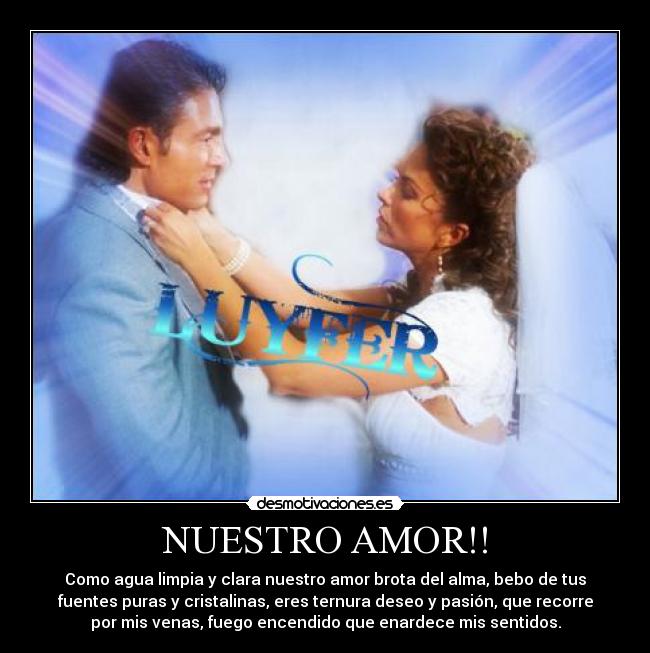 NUESTRO AMOR!! - Como agua limpia y clara nuestro amor brota del alma, bebo de tus
fuentes puras y cristalinas, eres ternura deseo y pasión, que recorre
por mis venas, fuego encendido que enardece mis sentidos.