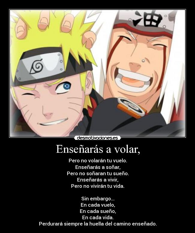 Enseñarás a volar, - Pero no volarán tu vuelo.
Enseñarás a soñar,
Pero no soñaran tu sueño.
Enseñarás a vivir,
Pero no vivirán tu vida.

Sin embargo...
En cada vuelo,
En cada sueño,
En cada vida.
Perdurará siempre la huella del camino enseñado.