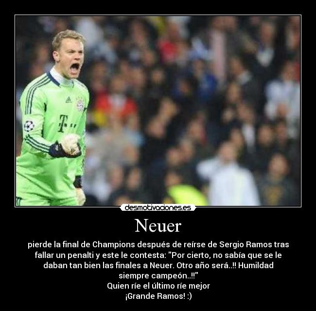 Neuer - pierde la final de Champions después de reírse de Sergio Ramos tras
fallar un penalti y este le contesta: Por cierto, no sabía que se le
daban tan bien las finales a Neuer. Otro año será..!! Humildad
siempre campeón..!!
Quien ríe el último ríe mejor
¡Grande Ramos! :)