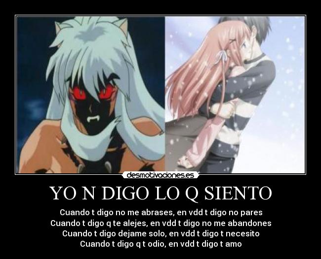 YO N DIGO LO Q SIENTO - Cuando t digo no me abrases, en vdd t digo no pares
Cuando t digo q te alejes, en vdd t digo no me abandones
Cuando t digo dejame solo, en vdd t digo t necesito
Cuando t digo q t odio, en vdd t digo t amo